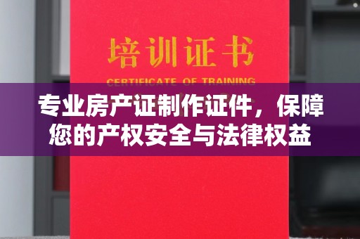 寿县专业房产证制作证件，保障您的产权安全与法律权益